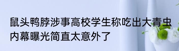 鼠头鸭脖涉事高校学生称吃出大青虫 内幕曝光简直太意外了