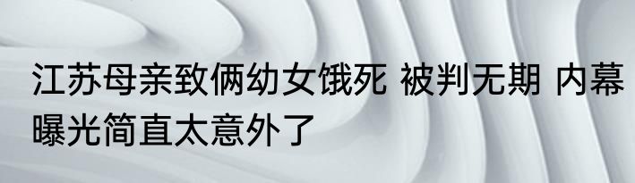 江苏母亲致俩幼女饿死 被判无期 内幕曝光简直太意外了