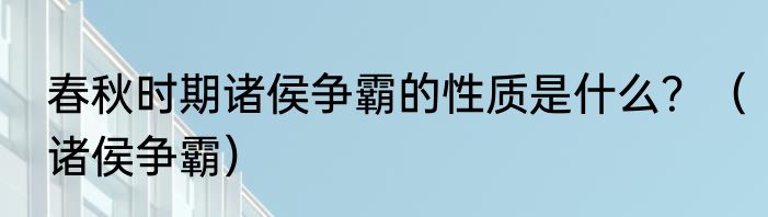 春秋时期诸侯争霸的性质是什么？（诸侯争霸）