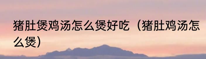猪肚煲鸡汤怎么煲好吃（猪肚鸡汤怎么煲）