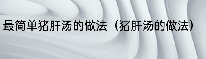 最简单猪肝汤的做法（猪肝汤的做法）