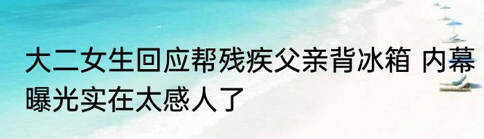 大二女生回应帮残疾父亲背冰箱 内幕曝光实在太感人了
