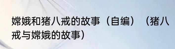 嫦娥和猪八戒的故事（自编）（猪八戒与嫦娥的故事）