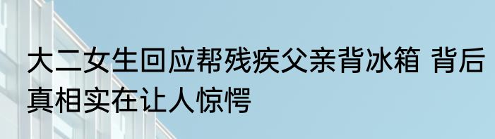 大二女生回应帮残疾父亲背冰箱 背后真相实在让人惊愕