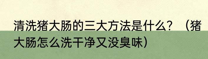 清洗猪大肠的三大方法是什么？（猪大肠怎么洗干净又没臭味）