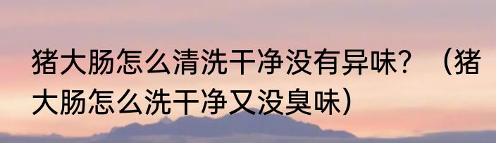 猪大肠怎么清洗干净没有异味？（猪大肠怎么洗干净又没臭味）