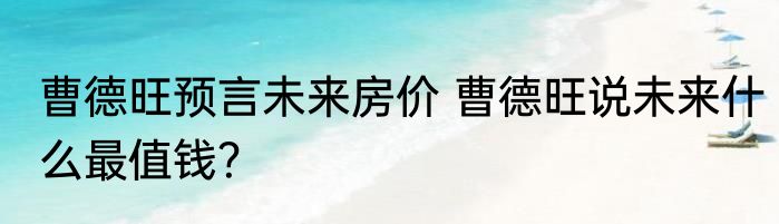 曹德旺预言未来房价 曹德旺说未来什么最值钱？
