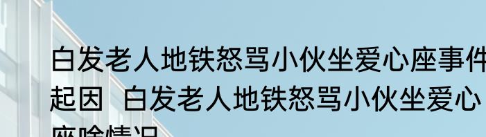 白发老人地铁怒骂小伙坐爱心座事件起因  白发老人地铁怒骂小伙坐爱心座啥情况