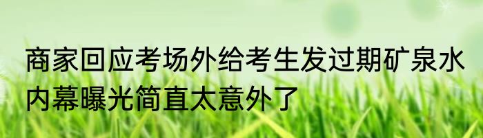 商家回应考场外给考生发过期矿泉水 内幕曝光简直太意外了