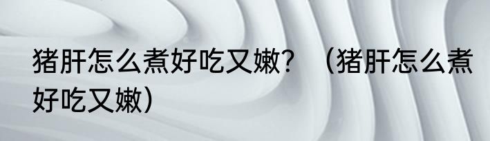 猪肝怎么煮好吃又嫩？（猪肝怎么煮好吃又嫩）