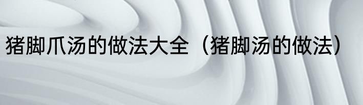 猪脚爪汤的做法大全（猪脚汤的做法）