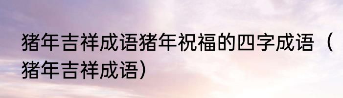 猪年吉祥成语猪年祝福的四字成语（猪年吉祥成语）