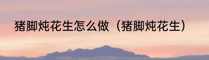 猪脚炖花生怎么做（猪脚炖花生）