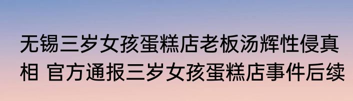 无锡三岁女孩蛋糕店老板汤辉性侵真相 官方通报三岁女孩蛋糕店事件后续