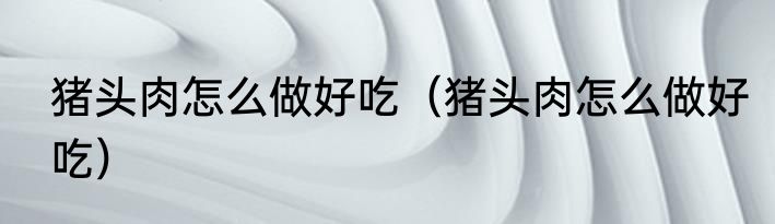 猪头肉怎么做好吃（猪头肉怎么做好吃）