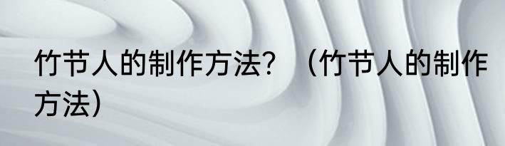 竹节人的制作方法？（竹节人的制作方法）