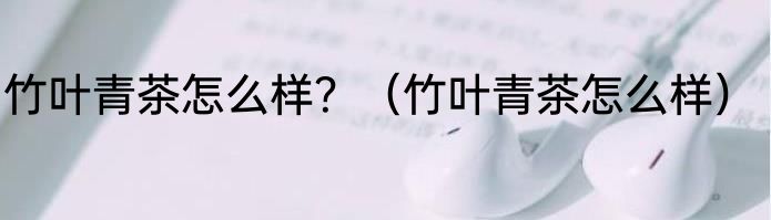 竹叶青茶怎么样？（竹叶青茶怎么样）