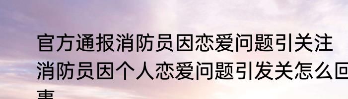 官方通报消防员因恋爱问题引关注   消防员因个人恋爱问题引发关怎么回事