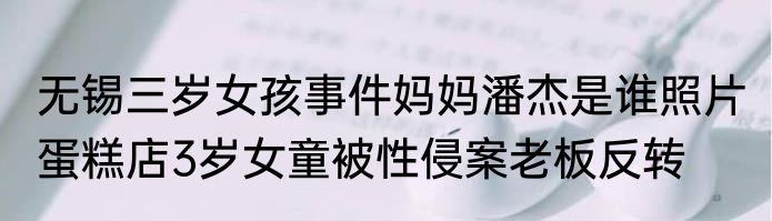 无锡三岁女孩事件妈妈潘杰是谁照片 蛋糕店3岁女童被性侵案老板反转