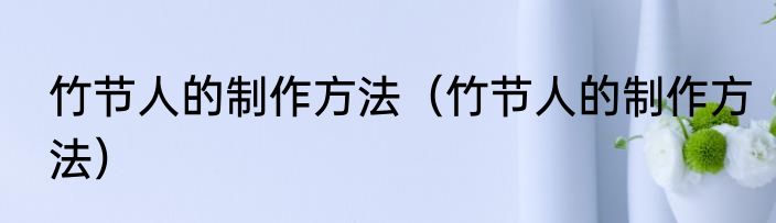 竹节人的制作方法（竹节人的制作方法）