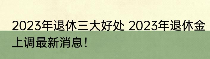 2023年退休三大好处 2023年退休金上调最新消息！