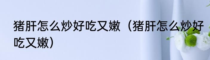 猪肝怎么炒好吃又嫩（猪肝怎么炒好吃又嫩）