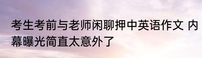考生考前与老师闲聊押中英语作文 内幕曝光简直太意外了