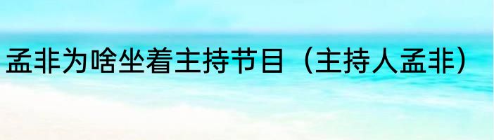 孟非为啥坐着主持节目（主持人孟非）