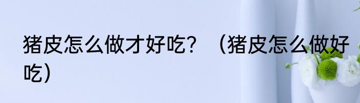 猪皮怎么做才好吃？（猪皮怎么做好吃）