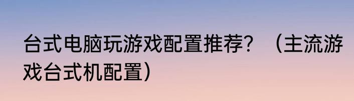 台式电脑玩游戏配置推荐？（主流游戏台式机配置）