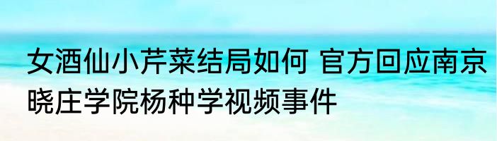 女酒仙小芹菜结局如何 官方回应南京晓庄学院杨种学视频事件