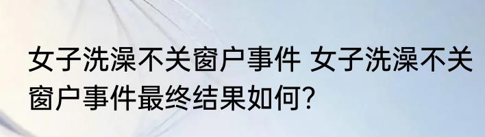 女子洗澡不关窗户事件 女子洗澡不关窗户事件最终结果如何？
