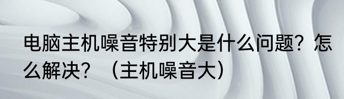 电脑主机噪音特别大是什么问题？怎么解决？（主机噪音大）