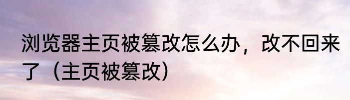 浏览器主页被篡改怎么办，改不回来了（主页被篡改）