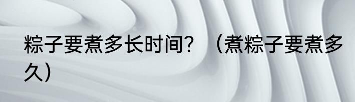 粽子要煮多长时间？（煮粽子要煮多久）