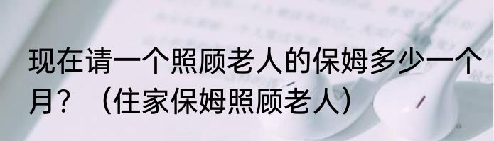 现在请一个照顾老人的保姆多少一个月？（住家保姆照顾老人）