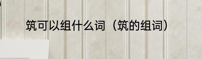 筑可以组什么词（筑的组词）