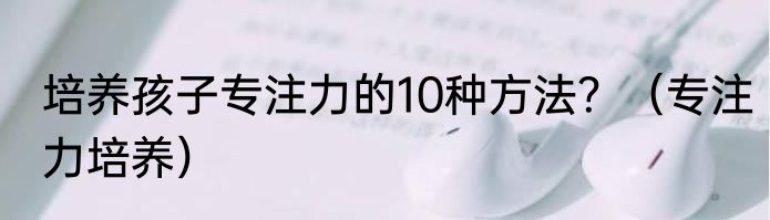 培养孩子专注力的10种方法？（专注力培养）