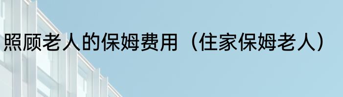 照顾老人的保姆费用（住家保姆老人）