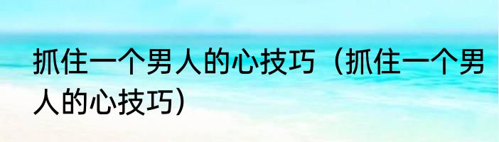 抓住一个男人的心技巧（抓住一个男人的心技巧）