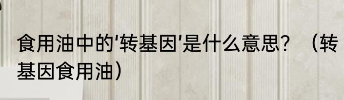 食用油中的‘转基因’是什么意思？（转基因食用油）