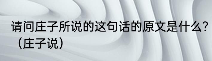 请问庄子所说的这句话的原文是什么？（庄子说）