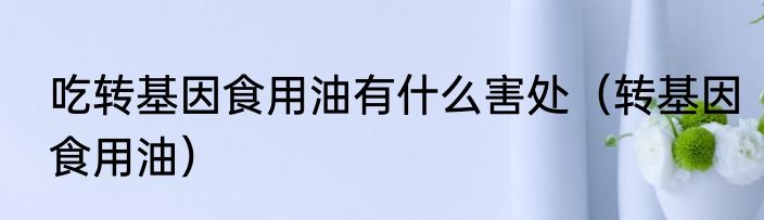 吃转基因食用油有什么害处（转基因食用油）