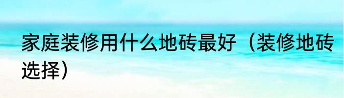 家庭装修用什么地砖最好（装修地砖选择）