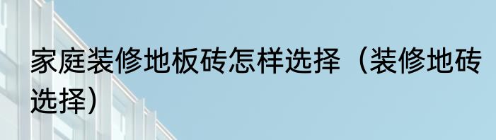 家庭装修地板砖怎样选择（装修地砖选择）
