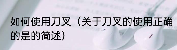 如何使用刀叉（关于刀叉的使用正确的是的简述）