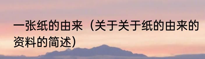 一张纸的由来（关于关于纸的由来的资料的简述）