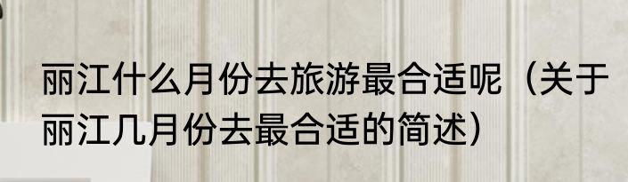 丽江什么月份去旅游最合适呢（关于丽江几月份去最合适的简述）
