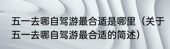 五一去哪自驾游最合适是哪里（关于五一去哪自驾游最合适的简述）