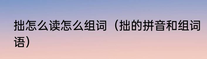 拙怎么读怎么组词（拙的拼音和组词语）